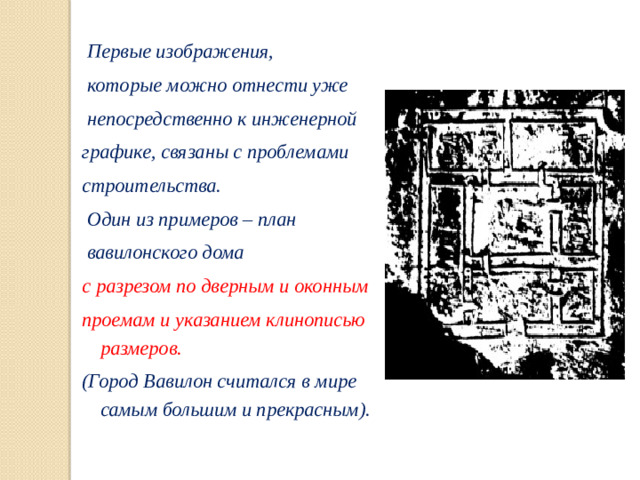 Первые изображения,  которые можно отнести уже  непосредственно к инженерной графике, связаны с проблемами строительства.  Один из примеров – план  вавилонского дома с разрезом по дверным и оконным проемам и указанием клинописью размеров. (Город Вавилон считался в мире самым большим и прекрасным).