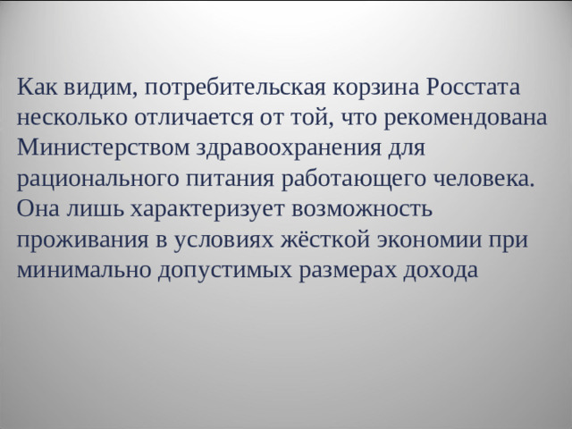 Как видим, потребительская корзина Росстата несколько отличается от той, что рекомендована Министерством здравоохранения для рационального питания работающего человека. Она лишь характеризует возможность проживания в условиях жёсткой экономии при минимально допустимых размерах дохода