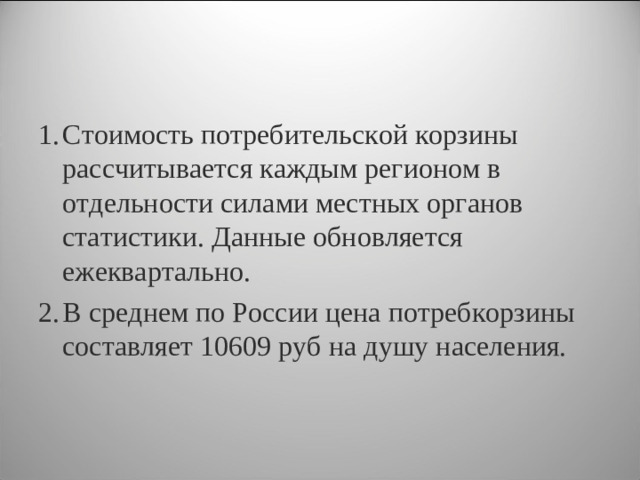 Стоимость потребительской корзины рассчитывается каждым регионом в отдельности силами местных органов статистики. Данные обновляется ежеквартально. В среднем по России цена потребкорзины составляет 10609 руб на душу населения.