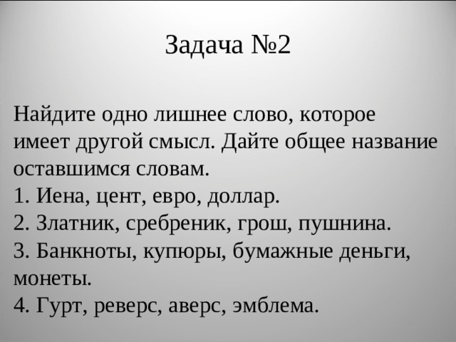 Задача №2 Найдите одно лишнее слово, которое имеет другой смысл. Дайте общее название оставшимся словам. 1. Иена, цент, евро, доллар. 2. Златник, сребреник, грош, пушнина. 3. Банкноты, купюры, бумажные деньги, монеты. 4. Гурт, реверс, аверс, эмблема.