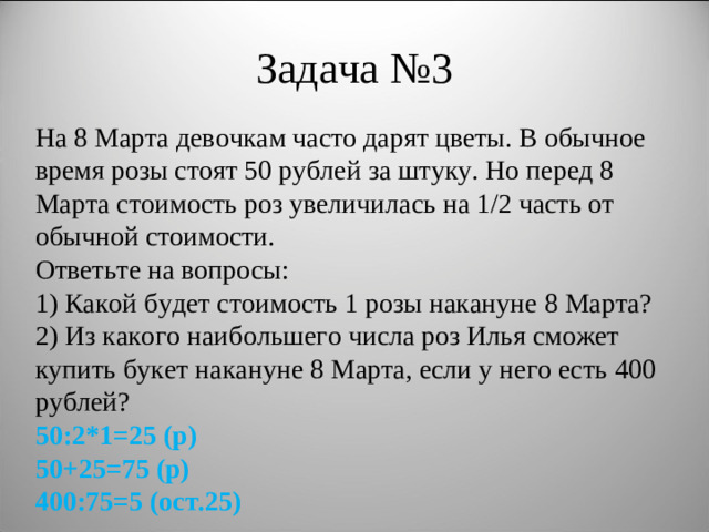 Задача №3 На 8 Марта девочкам часто дарят цветы. В обычное время розы стоят 50 рублей за штуку. Но перед 8 Марта стоимость роз увеличилась на 1/2 часть от обычной стоимости. Ответьте на вопросы: 1) Какой будет стоимость 1 розы накануне 8 Марта? 2) Из какого наибольшего числа роз Илья сможет купить букет накануне 8 Марта, если у него есть 400 рублей? 50:2*1=25 (р) 50+25=75 (р) 400:75=5 (ост.25)