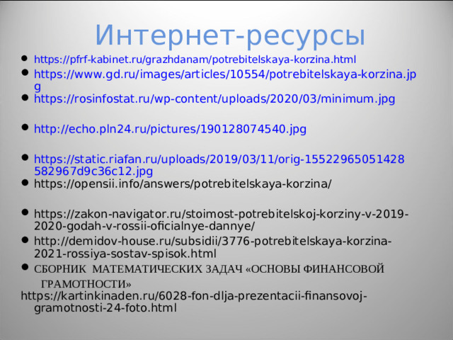 Интернет-ресурсы https://pfrf-kabinet.ru/grazhdanam/potrebitelskaya-korzina.html https://www.gd.ru/images/articles/10554/potrebitelskaya-korzina.jpg https://rosinfostat.ru/wp-content/uploads/2020/03/minimum.jpg  http://echo.pln24.ru/pictures/190128074540.jpg  https://static.riafan.ru/uploads/2019/03/11/orig-15522965051428582967d9c36c12.jpg https://opensii.info/answers/potrebitelskaya-korzina/  https://zakon-navigator.ru/stoimost-potrebitelskoj-korziny-v-2019-2020-godah-v-rossii-oficialnye-dannye/ http://demidov-house.ru/subsidii/3776-potrebitelskaya-korzina-2021-rossiya-sostav-spisok.html СБОРНИК МАТЕМАТИЧЕСКИХ ЗАДАЧ «ОСНОВЫ ФИНАНСОВОЙ  ГРАМОТНОСТИ» https://kartinkinaden.ru/6028-fon-dlja-prezentacii-finansovoj-gramotnosti-24-foto.html