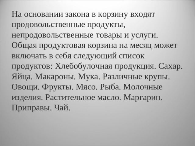 На основании закона в корзину входят продовольственные продукты, непродовольственные товары и услуги. Общая продуктовая корзина на месяц может включать в себя следующий список продуктов: Хлебобулочная продукция. Сахар. Яйца. Макароны. Мука. Различные крупы. Овощи. Фрукты. Мясо. Рыба. Молочные изделия. Растительное масло. Маргарин. Приправы. Чай.