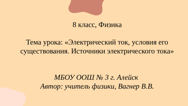 8 класс, Физика Тема урока: «Электрический ток, условия его существования. Источники электрического тока»  МБОУ ООШ № 3 г. Алейск Автор: учитель физики, Вагнер В.В.