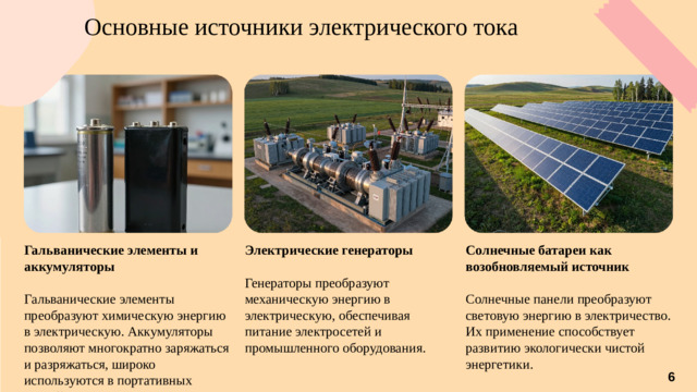 Основные источники электрического тока Солнечные батареи как возобновляемый источник Электрические генераторы Гальванические элементы и аккумуляторы    Гальванические элементы преобразуют химическую энергию в электрическую. Аккумуляторы позволяют многократно заряжаться и разряжаться, широко используются в портативных устройствах. Солнечные панели преобразуют световую энергию в электричество. Их применение способствует развитию экологически чистой энергетики. Генераторы преобразуют механическую энергию в электрическую, обеспечивая питание электросетей и промышленного оборудования. 6