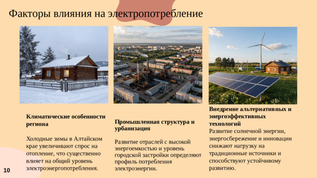 Факторы влияния на электропотребление Промышленная структура и урбанизация Внедрение альтернативных и энергоэффективных технологий Развитие солнечной энергии, энергосбережение и инновации снижают нагрузку на традиционные источники и способствуют устойчивому развитию.  Развитие отраслей с высокой энергоемкостью и уровень городской застройки определяют профиль потребления электроэнергии. Климатические особенности региона  Холодные зимы в Алтайском крае увеличивают спрос на отопление, что существенно влияет на общий уровень электроэнергопотребления. 10
