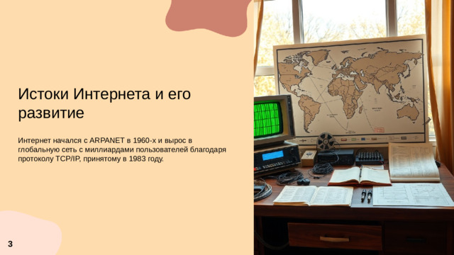 Истоки Интернета и его развитие  Интернет начался с ARPANET в 1960-х и вырос в глобальную сеть с миллиардами пользователей благодаря протоколу TCP/IP, принятому в 1983 году. 3