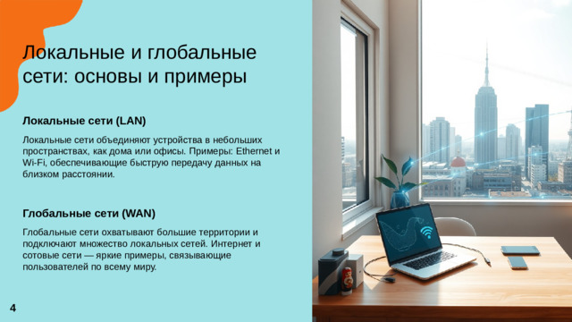Локальные и глобальные сети: основы и примеры   Локальные сети (LAN)  Локальные сети объединяют устройства в небольших пространствах, как дома или офисы. Примеры: Ethernet и Wi-Fi, обеспечивающие быструю передачу данных на близком расстоянии. Глобальные сети (WAN)  Глобальные сети охватывают большие территории и подключают множество локальных сетей. Интернет и сотовые сети — яркие примеры, связывающие пользователей по всему миру. 4