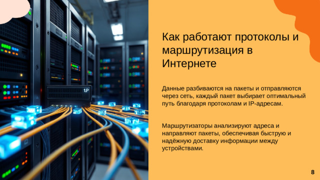 Как работают протоколы и маршрутизация в Интернете Данные разбиваются на пакеты и отправляются через сеть, каждый пакет выбирает оптимальный путь благодаря протоколам и IP-адресам. Маршрутизаторы анализируют адреса и направляют пакеты, обеспечивая быструю и надёжную доставку информации между устройствами. 8