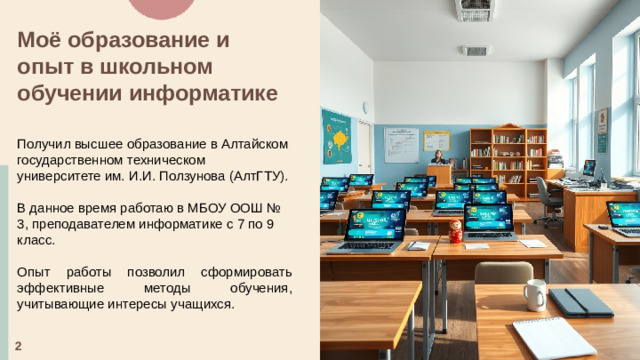 Моё образование и опыт в школьном обучении информатике  Получил высшее образование в Алтайском государственном техническом университете им. И.И. Ползунова (АлтГТУ). В данное время работаю в МБОУ ООШ № 3, преподавателем информатике с 7 по 9 класс. Опыт работы позволил сформировать эффективные методы обучения, учитывающие интересы учащихся. 2