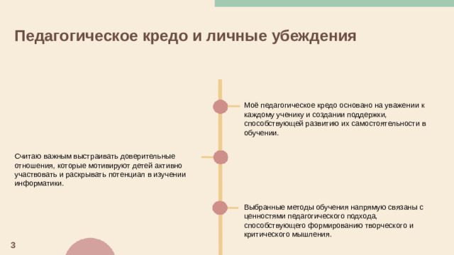 Педагогическое кредо и личные убеждения  Моё педагогическое кредо основано на уважении к каждому ученику и создании поддержки, способствующей развитию их самостоятельности в обучении. Считаю важным выстраивать доверительные отношения, которые мотивируют детей активно участвовать и раскрывать потенциал в изучении информатики. Выбранные методы обучения напрямую связаны с ценностями педагогического подхода, способствующего формированию творческого и критического мышления. 3
