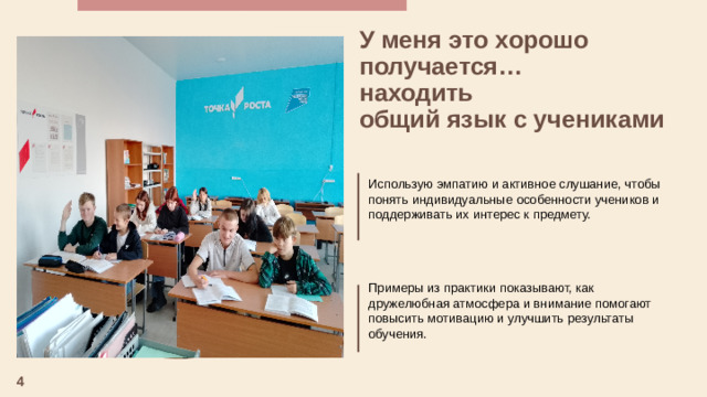 У меня это хорошо получается… находить общий язык с учениками   Использую эмпатию и активное слушание, чтобы понять индивидуальные особенности учеников и поддерживать их интерес к предмету. Примеры из практики показывают, как дружелюбная атмосфера и внимание помогают повысить мотивацию и улучшить результаты обучения. 4
