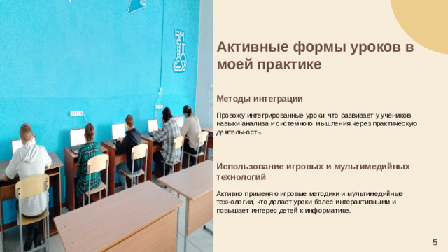Активные формы уроков в моей практике   Методы интеграции  Провожу интегрированные уроки, что развивает у учеников навыки анализа и системного мышления через практическую деятельность. Использование игровых и мультимедийных технологий  Активно применяю игровые методики и мультимедийные технологии, что делает уроки более интерактивными и повышает интерес детей к информатике. 5
