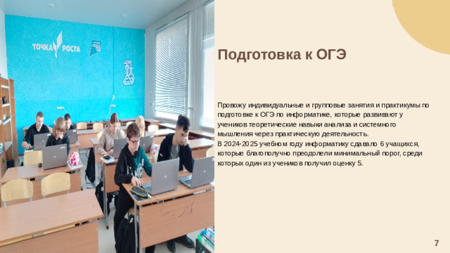 Подготовка к ОГЭ     Провожу индивидуальные и групповые занятия и практикумы по подготовке к ОГЭ по информатике, которые развивают у учеников теоретические навыки анализа и системного мышления через практическую деятельность. В 2024-2025 учебном году информатику сдавало 6 учащихся, которые благополучно преодолели минимальный порог, среди которых один из учеников получил оценку 5. 7