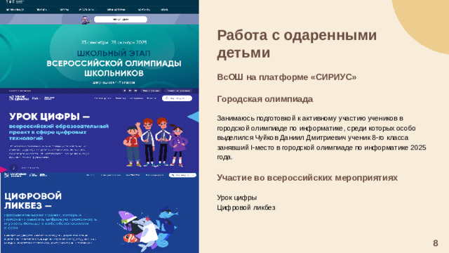 Работа с одаренными детьми  ВсОШ на платформе «СИРИУС»  Городская олимпиада  Занимаюсь подготовкой к активному участию учеников в городской олимпиаде по информатике, среди которых особо выделился Чуйков Даниил Дмитриевич ученик 8-го класса занявший I-место в городской олимпиаде по информатике 2025 года. Участие во всероссийских мероприятиях  Урок цифры Цифровой ликбез 8