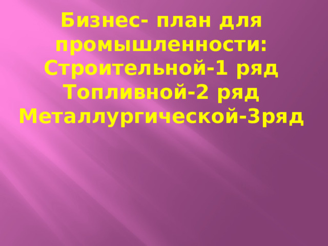 Бизнес- план для промышленности: Строительной-1 ряд Топливной-2 ряд Металлургической-3ряд