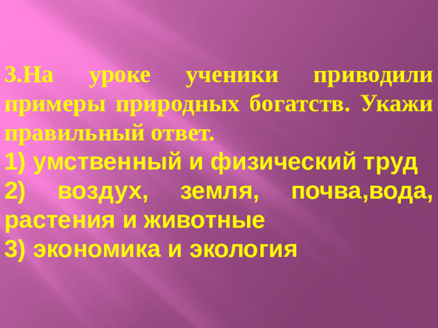 3.На уроке ученики приводили примеры природных богатств. Укажи правильный ответ. 1) умственный и физический труд 2) воздух, земля, почва,вода, растения и животные 3) экономика и экология