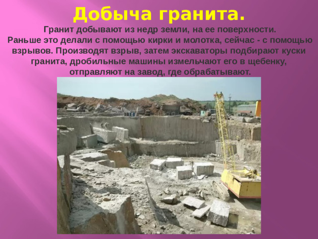Добыча гранита.    Гранит добывают из недр земли, на ее поверхности.  Раньше это делали с помощью кирки и молотка, сейчас - с помощью взрывов. Производят взрыв, затем экскаваторы подбирают куски гранита, дробильные машины измельчают его в щебенку,  отправляют на завод, где обрабатывают.