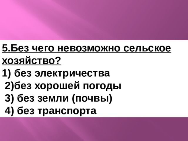 5.Без чего невозможно сельское хозяйство? 1) без электричества  2)без хорошей погоды  3) без земли (почвы)  4) без транспорта