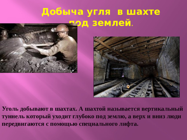 Добыча угля в шахте под землей . Уголь добывают в шахтах. А шахтой называется вертикальный туннель который уходит глубоко под землю, а верх и вниз люди передвигаются с помощью специального лифта.
