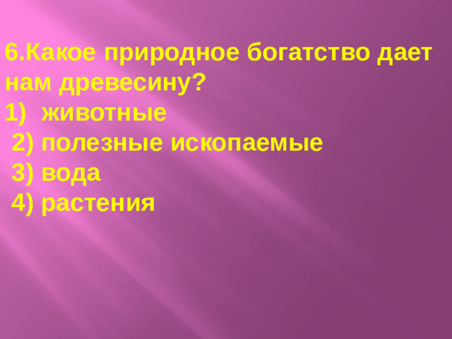 6.Какое природное богатство дает нам древесину? животные  2) полезные ископаемые  3) вода  4) растения