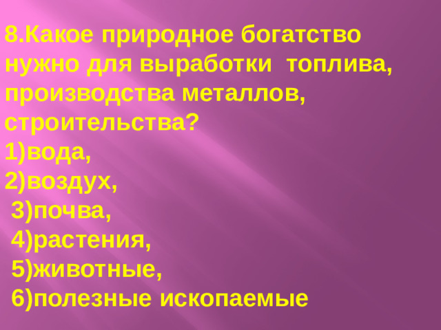 8.Какое природное богатство нужно для выработки топлива, производства металлов, строительства? 1)вода, 2)воздух,  3)почва,  4)растения,  5)животные,  6)полезные ископаемые