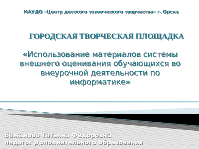 МАУДО «Центр детского технического творчества» г. Орска ГОРОДСКАЯ ТВОРЧЕСКАЯ ПЛОЩАДКА « Использование материалов системы внешнего оценивания обучающихся во внеурочной деятельности по информатике » Бажанова Татьяна Федоровна педагог дополнительного образования