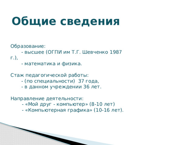 Общие сведения Образование:  - высшее (ОГПИ им Т.Г. Шевченко 1987 г.),  - математика и физика. Стаж педагогической работы:  - (по специальности) 37 года,  - в данном учреждении 36 лет. Направление деятельности:  - «Мой друг - компьютер» (8-10 лет)  - «Компьютерная графика» (10-16 лет).