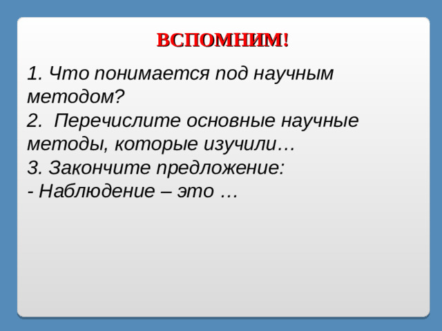 ВСПОМНИМ! 1. Что понимается под научным методом? 2. Перечислите основные научные методы, которые изучили… 3. Закончите предложение: - Наблюдение – это …
