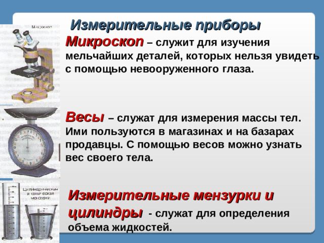 Измерительные приборы Микроскоп  – служит для изучения мельчайших деталей, которых нельзя увидеть с помощью невооруженного глаза. Весы – служат для измерения массы тел. Ими пользуются в магазинах и на базарах продавцы. С помощью весов можно узнать вес своего тела. Измерительные мензурки и цилиндры  - служат для определения объема жидкостей.