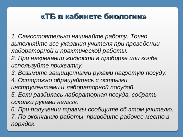 «ТБ в кабинете биологии»  1. Самостоятельно начинайте работу. Точно выполняйте все указания учителя при проведении лабораторной и практической работы. 2. При нагревании жидкости в пробирке или колбе используйте прихватку. 3. Возьмите защищенными руками нагретую посуду. 4. Осторожно обращайтесь с острыми инструментами и лабораторной посудой. 5. Если разбилась лабораторная посуда, собрать осколки руками нельзя. 6. При получении травмы сообщите об этом учителю. 7. По окончанию работы приводите рабочее место в порядок .