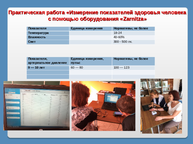 Практическая работа «Измерение показателей здоровья человека с помощью оборудования « Zarnitza » Показатели Единица измерения Температура Нормативы, не более   Влажность 18-24   Свет 40-60%   300 - 500 лк. Показатели, артериальное давление Единица измерения, пульс 9 — 10 лет Нормативы, не более 60 — 80     100 — 123        