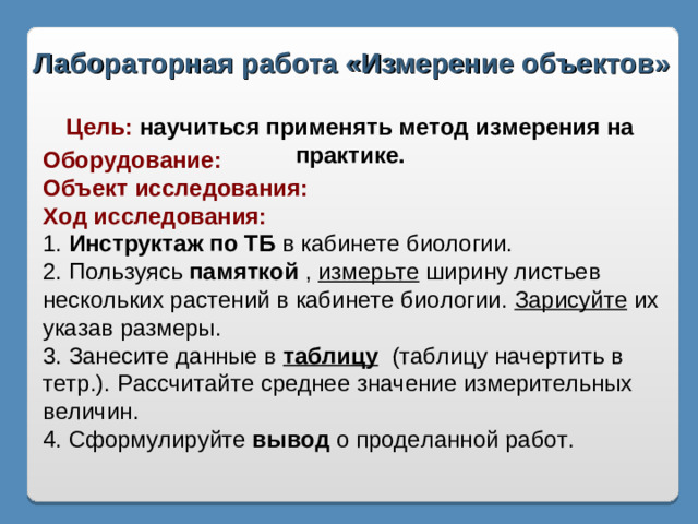 Лабораторная работа «Измерение объектов» Цель: научиться применять метод измерения на практике. Оборудование: Объект исследования: Ход исследования: 1. Инструктаж по ТБ в кабинете биологии. 2. Пользуясь памяткой , измерьте ширину листьев нескольких растений в кабинете биологии. Зарисуйте их указав размеры. 3. Занесите данные в таблицу (таблицу начертить в тетр.). Рассчитайте среднее значение измерительных величин. 4. Сформулируйте вывод о проделанной работ.