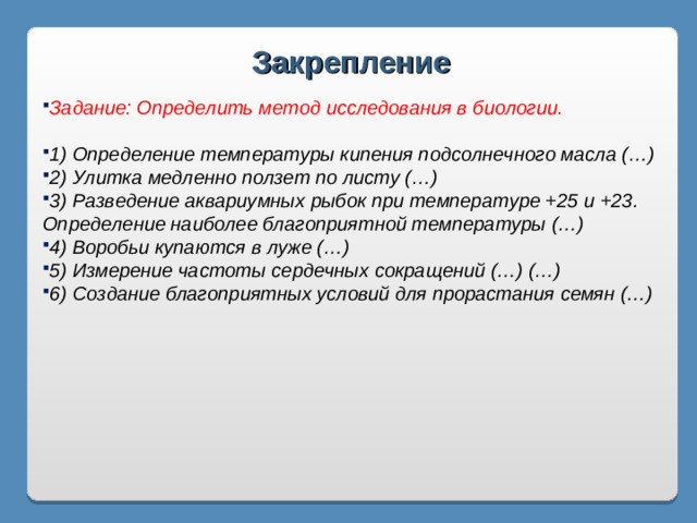 Закрепление Задание: Определить метод исследования в биологии.  1) Определение температуры кипения подсолнечного масла (…) 2) Улитка медленно ползет по листу (…) 3) Разведение аквариумных рыбок при температуре +25 и +23. Определение наиболее благоприятной температуры (…) 4) Воробьи купаются в луже (…) 5) Измерение частоты сердечных сокращений (…) (…) 6) Создание благоприятных условий для прорастания семян (…)