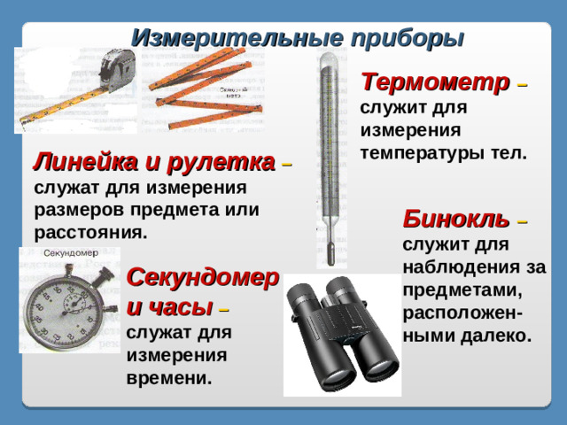 Измерительные приборы Термометр – служит для измерения температуры тел. Линейка и рулетка – служат для измерения размеров предмета или расстояния. Бинокль – служит для наблюдения за предметами, расположен-ными далеко. Секундомер и часы – служат для измерения времени.