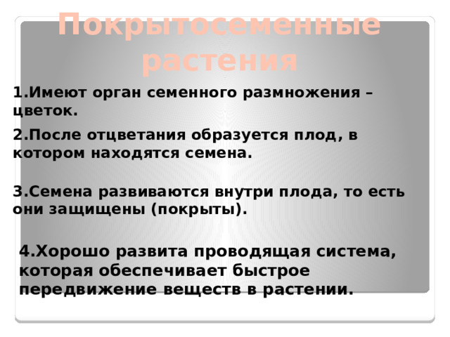 Покрытосеменные растения 1.Имеют орган семенного размножения – цветок. 2.После отцветания образуется плод, в котором находятся семена. 3.Семена развиваются внутри плода, то есть они защищены (покрыты). 4.Хорошо развита проводящая система, которая обеспечивает быстрое передвижение веществ в растении.