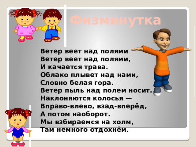 Физминутка Ветер веет над полями Ветер веет над полями, И качается трава. Облако плывет над нами, Словно белая гора. Ветер пыль над полем носит. Наклоняются колосья — Вправо-влево, взад-вперёд, А потом наоборот. Мы взбираемся на холм, Там немного отдохнём .