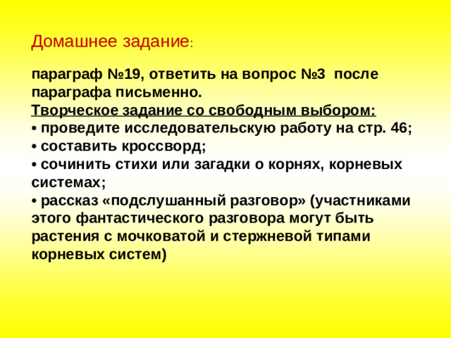 Домашнее задание :   параграф №19, ответить на вопрос №3 после параграфа письменно.  Творческое задание со свободным выбором:  • проведите исследовательскую работу на стр. 46;  • составить кроссворд;  • сочинить стихи или загадки о корнях, корневых системах;  • рассказ «подслушанный разговор» (участниками этого фантастического разговора могут быть растения с мочковатой и стержневой типами корневых систем)