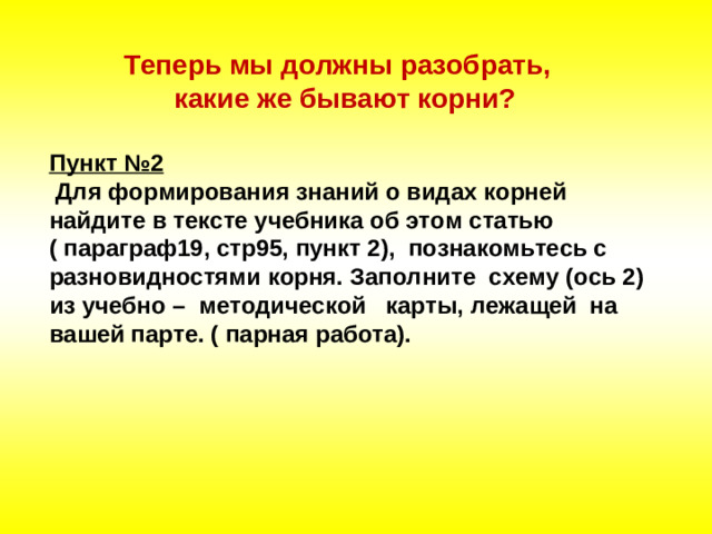 Теперь мы должны разобрать, какие же бывают корни? Пункт №2  Для формирования знаний о видах корней найдите в тексте учебника об этом статью ( параграф19, стр95, пункт 2), познакомьтесь с разновидностями корня. Заполните схему (ось 2) из учебно – методической карты, лежащей на вашей парте. ( парная работа).