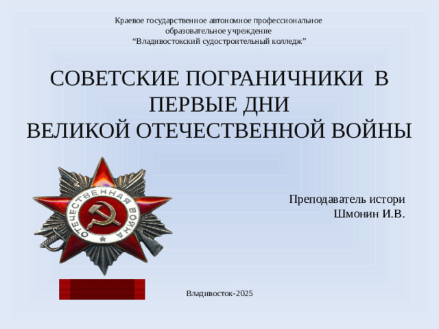 Краевое государственное автономное профессиональное образовательное учреждение “ Владивостокский судостроительный колледж” СОВЕТСКИЕ ПОГРАНИЧНИКИ В ПЕРВЫЕ ДНИ ВЕЛИКОЙ ОТЕЧЕСТВЕННОЙ ВОЙНЫ Преподаватель истори  Шмонин И.В. Владивосток-2025