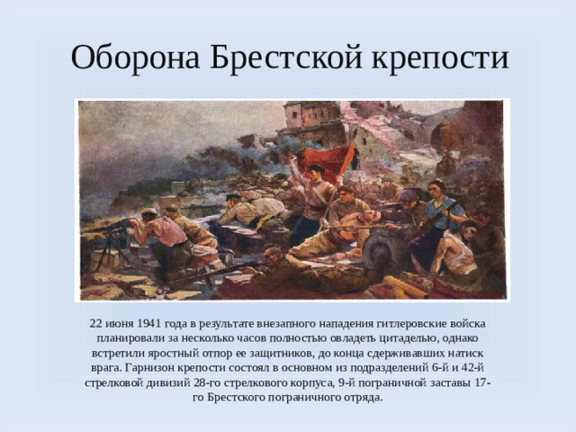 Оборона Брестской крепости 22 июня 1941 года в результате внезапного нападения гитлеровские войска планировали за несколько часов полностью овладеть цитаделью, однако встретили яростный отпор ее защитников, до конца сдерживавших натиск врага. Гарнизон крепости состоял в основном из подразделений 6-й и 42-й стрелковой дивизий 28-го стрелкового корпуса, 9-й пограничной заставы 17-го Брестского пограничного отряда.