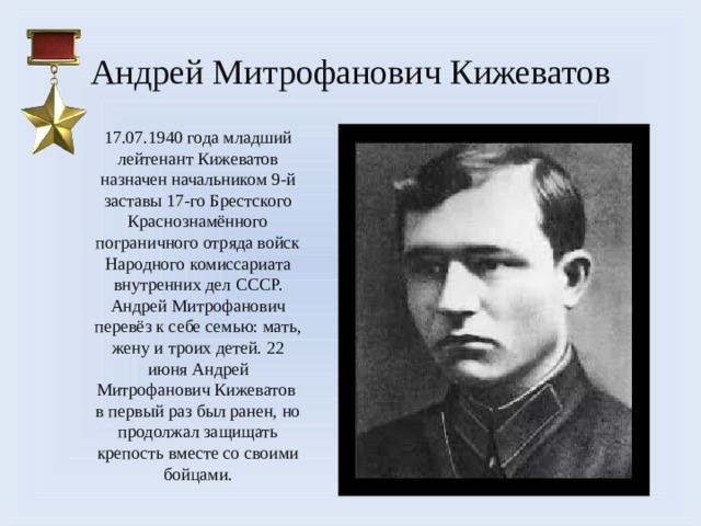 Андрей Митрофанович Кижеватов 17.07.1940 года младший лейтенант Кижеватов назначен начальником 9-й заставы 17-го Брестского Краснознамённого пограничного отряда войск Народного комиссариата внутренних дел СССР. Андрей Митрофанович перевёз к себе семью: мать, жену и троих детей. 22 июня Андрей Митрофанович Кижеватов в первый раз был ранен, но продолжал защищать крепость вместе со своими бойцами.