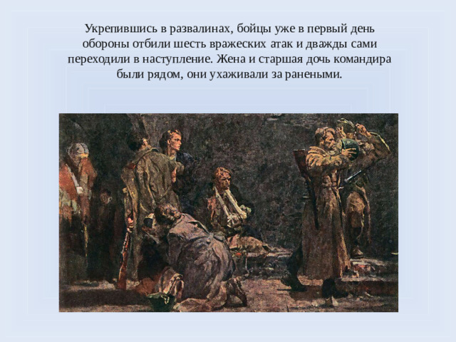 Укрепившись в развалинах, бойцы уже в первый день обороны отбили шесть вражеских атак и дважды сами переходили в наступление. Жена и старшая дочь командира были рядом, они ухаживали за ранеными.