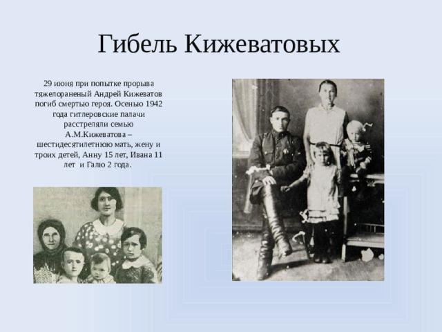 Гибель Кижеватовых 29 июня при попытке прорыва тяжелораненый Андрей Кижеватов погиб смертью героя. Осенью 1942 года гитлеровские палачи расстреляли семью А.М.Кижеватова – шестидесятилетнюю мать, жену и троих детей, Анну 15 лет, Ивана 11 лет и Галю 2 года.