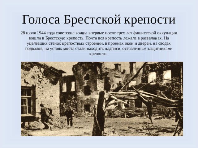 Голоса Брестской крепости 28 июля 1944 года советские воины впервые после трех лет фашистской оккупации вошли в Брестскую крепость. Почти вся крепость лежала в развалинах. На уцелевших стенах крепостных строений, в проемах окон и дверей, на сводах подвалов, на устоях моста стали находить надписи, оставленные защитниками крепости.