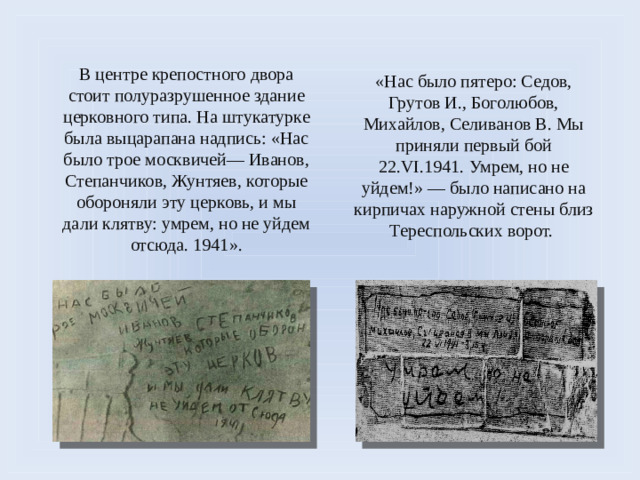 «Нас было пятеро: Седов, Грутов И., Боголюбов, Михайлов, Селиванов В. Мы приняли первый бой 22.VI.1941. Умрем, но не уйдем!» — было написано на кирпичах наружной стены близ Тереспольских ворот. В центре крепостного двора стоит полуразрушенное здание церковного типа. На штукатурке была выцарапана надпись: «Нас было трое москвичей— Иванов, Степанчиков, Жунтяев, которые обороняли эту церковь, и мы дали клятву: умрем, но не уйдем отсюда. 1941».