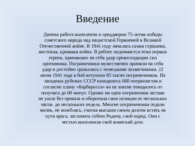 Введение Данная работа выполнена в преддверии 75-летия победы советского народа над нацистской Германией в Великой Отечественной войне. В 1941 году началась самая страшная, жестокая, кровавая война. В работе поднимается тема первых героев, принявших на себя удар превосходящих сил противника. Пограничники мужественно приняли на себя удар и достойно сражались с немецкими захватчиками. 22 июня 1941 года в бой вступили 85 тысяч пограничников. На западных рубежах СССР находилось 660 погранзастав и согласно плану «Барбаросса» на их взятие отводилось от получаса до 60 минут. Однако ни одна пограничная застава не ушла без приказа и обороняла свои позиции от нескольких часов до нескольких недель. Многие пограничники отдали жизнь, не колеблясь, считая высшим своим долгом встать на пути врага, заслонить собою Родину, свой народ. Они с честью выполнили свой воинский долг.  