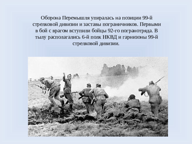 Оборона Перемышля упиралась на позиции 99-й стрелковой дивизии и заставы пограничников. Первыми в бой с врагом вступили бойцы 92-го погранотряда. В тылу располагались 6-й полк НКВД и гарнизоны 99-й стрелковой дивизии.