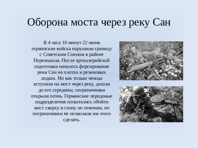 Оборона моста через реку Сан В 4 часа 10 минут 22 июня германские войска нарушили границу с Советским Союзом в районе Перемышля. После артиллерийской подготовки началось форсирование реки Сан на плотах и резиновых лодках. Но как только немцы вступили на мост через реку, дошли до его середины, пограничники открыли огонь. Германские передовые подразделения попытались обойти мост сверху и снизу по течению, но пограничники не позволяли им этого сделать.  