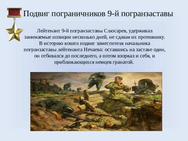Подвиг пограничников 9-й погранзаставы Лейтенант 9-й погранзаставы Слюсарев, удерживал занимаемые позиции несколько дней, не сдавая их противнику. В историю вошел подвиг заместителя начальника погранзаставы лейтенанта Нечаева: оставшись на заставе один, он отбивался до последнего, а потом взорвал и себя, и приближающихся немцев гранатой.